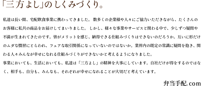 「三方よし」のしくみづくり。私達は長い間、宅配飲食事業に携わってきました。 数多くの企業様や人々にご協力いただきながら、たくさんのお客様に私共の商品をお届けしてまいりました。 しかし、様々な事業やサービスと関わる中で、少しずつ疑問や不満が生まれてきたのです。皆がメリットを感じ、納得できる仕組みづくりはできないのだろうか。互いに形だけのムダな慣習にとらわれ、フェアな取引関係になっていないのではないか。業界内の既定の常識に疑問を抱き、関わる人々みんなが幸せになれる仕組みづくりができないかと考えるようになりました。事業においても、生活においても、私達は「三方よし」の精神を大事にしています。自社だけが得をするのではなく、相手も、自分も、みんなも、それぞれが幸せになれることが大切だと考えています。