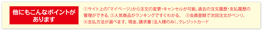 他にもこんなポイントがあります①人気商品がランキングですぐわかる。　②会員登録で次回注文がベンリ。③支払方法が選べます。 現金、請求書（法人様のみ）、クレジットカード