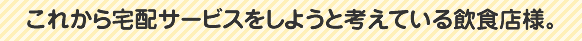 これから宅配サービスをしようと考えている飲食店様。